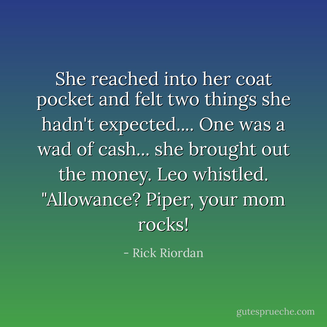 She reached into her coat pocket and felt two things she hadn't expected.... One was a wad of cash... she brought out the money. Leo whistled. "Allowance? Piper, your mom rocks! - Rick Riordan