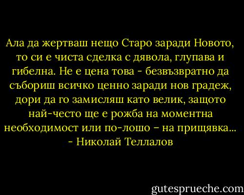 Ала да жертваш нещо Старо заради Новото, то си е чиста сделка с дявола, глупава и гибелна. Не е цена това - безвъзвратно да събориш всичко ценно заради нов градеж, дори да го замисляш като велик, защото най-често ще е рожба на моментна необходимост или по-лошо – на прищявка... - Николай Теллалов