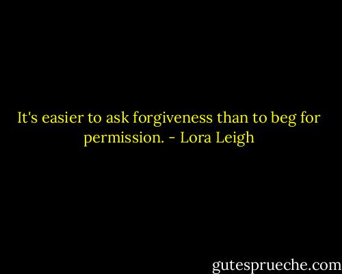 It's easier to ask forgiveness than to beg for permission. - Lora Leigh