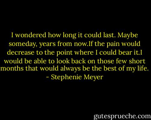 I wondered how long it could last. Maybe someday, years from now.If the pain would decrease to the point where I could bear it.I would be able to look back on those few short months that would always be the best of my life. - Stephenie Meyer