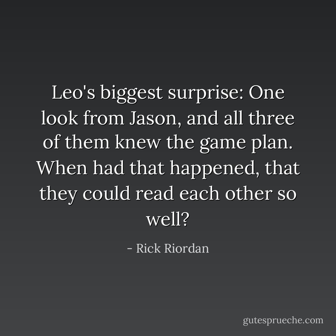 Leo's biggest surprise: One look from Jason, and all three of them knew the game plan. When had that happened, that they could read each other so well? - Rick Riordan