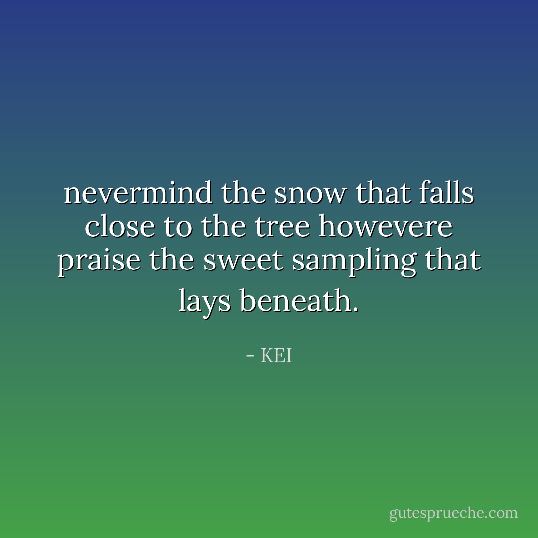 nevermind the snow that falls close to the tree howevere praise the sweet sampling that lays beneath. - KEI