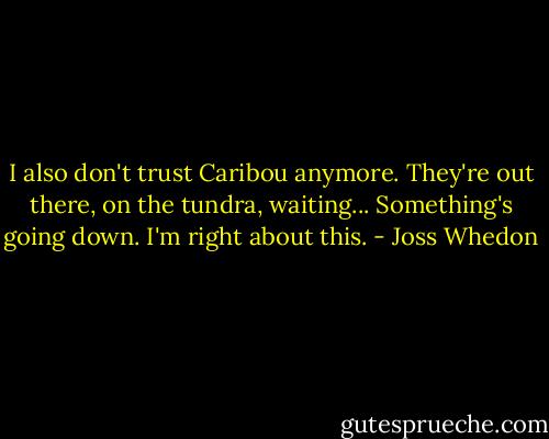 I also don't trust Caribou anymore. They're out there, on the tundra, waiting... Something's going down. I'm right about this. - Joss Whedon