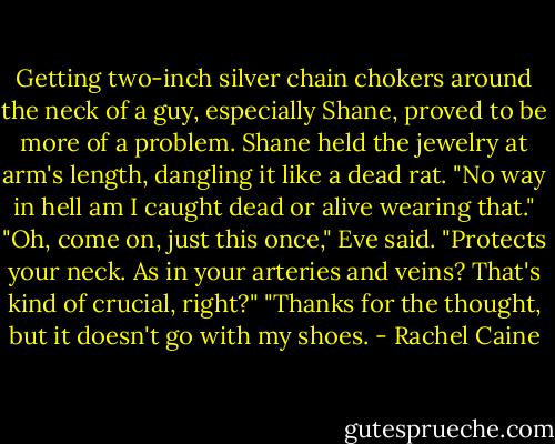 Getting two-inch silver chain chokers around the neck of a guy, especially Shane, proved to be more of a problem.<br />Shane held the jewelry at arm's length, dangling it like a dead rat. "No way in hell am I caught dead or alive wearing that."<br />"Oh, come on, just this once," Eve said. "Protects your neck. As in your arteries and veins? That's kind of crucial, right?"<br />"Thanks for the thought, but it doesn't go with my shoes. - Rachel Caine