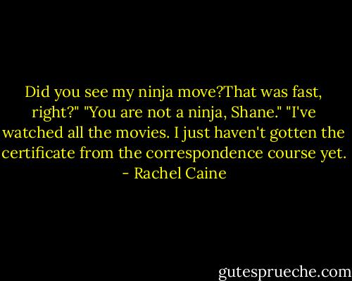 Did you see my ninja move?That was fast, right?"<br />"You are not a ninja, Shane."<br />"I've watched all the movies. I just haven't gotten the certificate from the correspondence course yet. - Rachel Caine