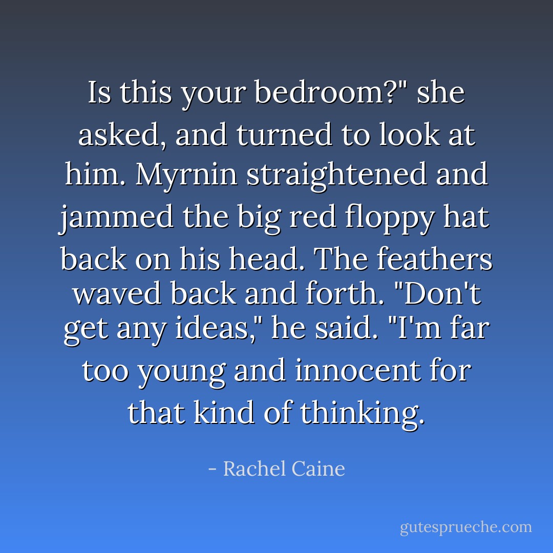 Is this your bedroom?" she asked, and turned to look at him. Myrnin straightened and jammed the big red floppy hat back on his head. The feathers waved back and forth.<br />"Don't get any ideas," he said. "I'm far too young and innocent for that kind of thinking. - Rachel Caine
