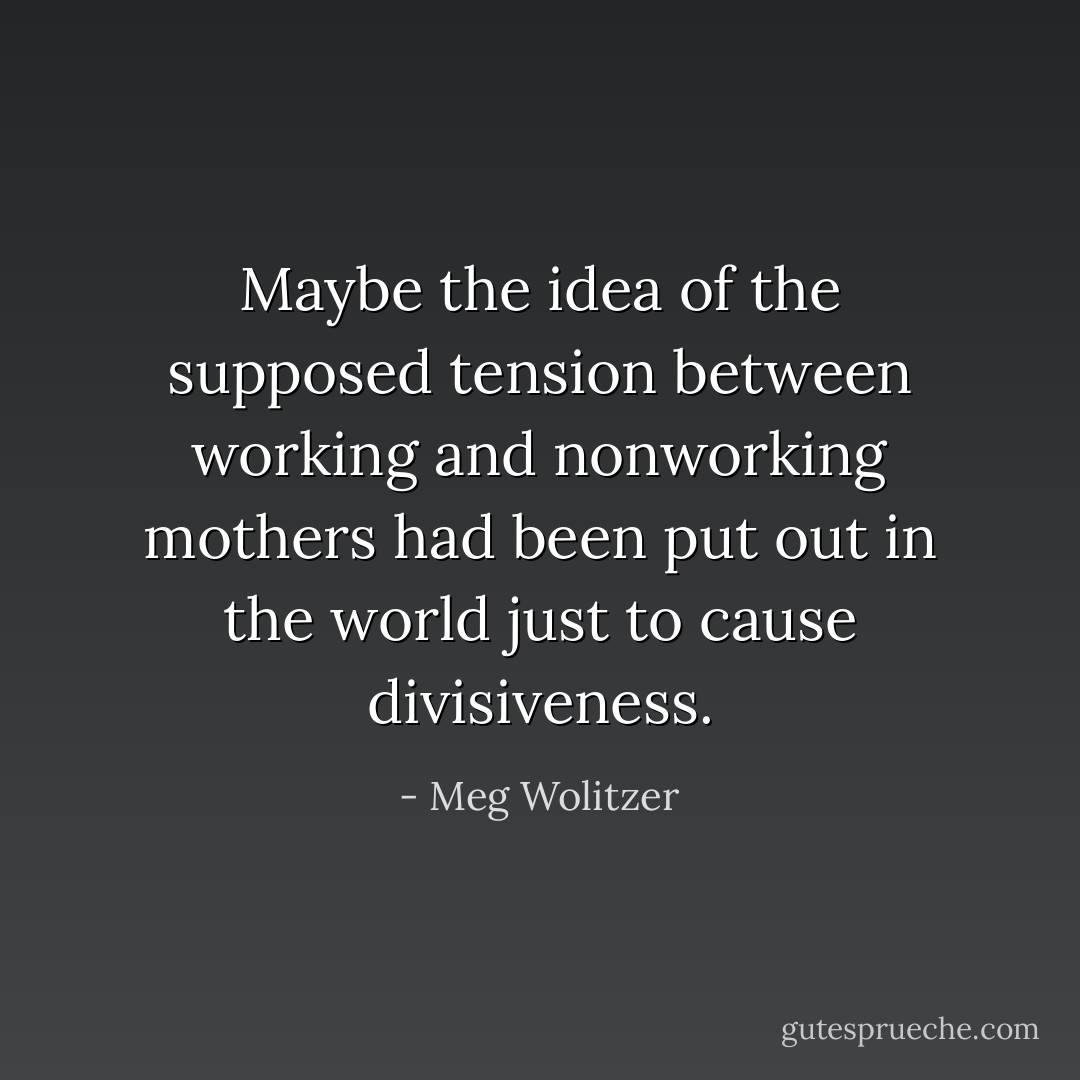 Maybe the idea of the supposed tension between working and nonworking mothers had been put out in the world just to cause divisiveness. - Meg Wolitzer