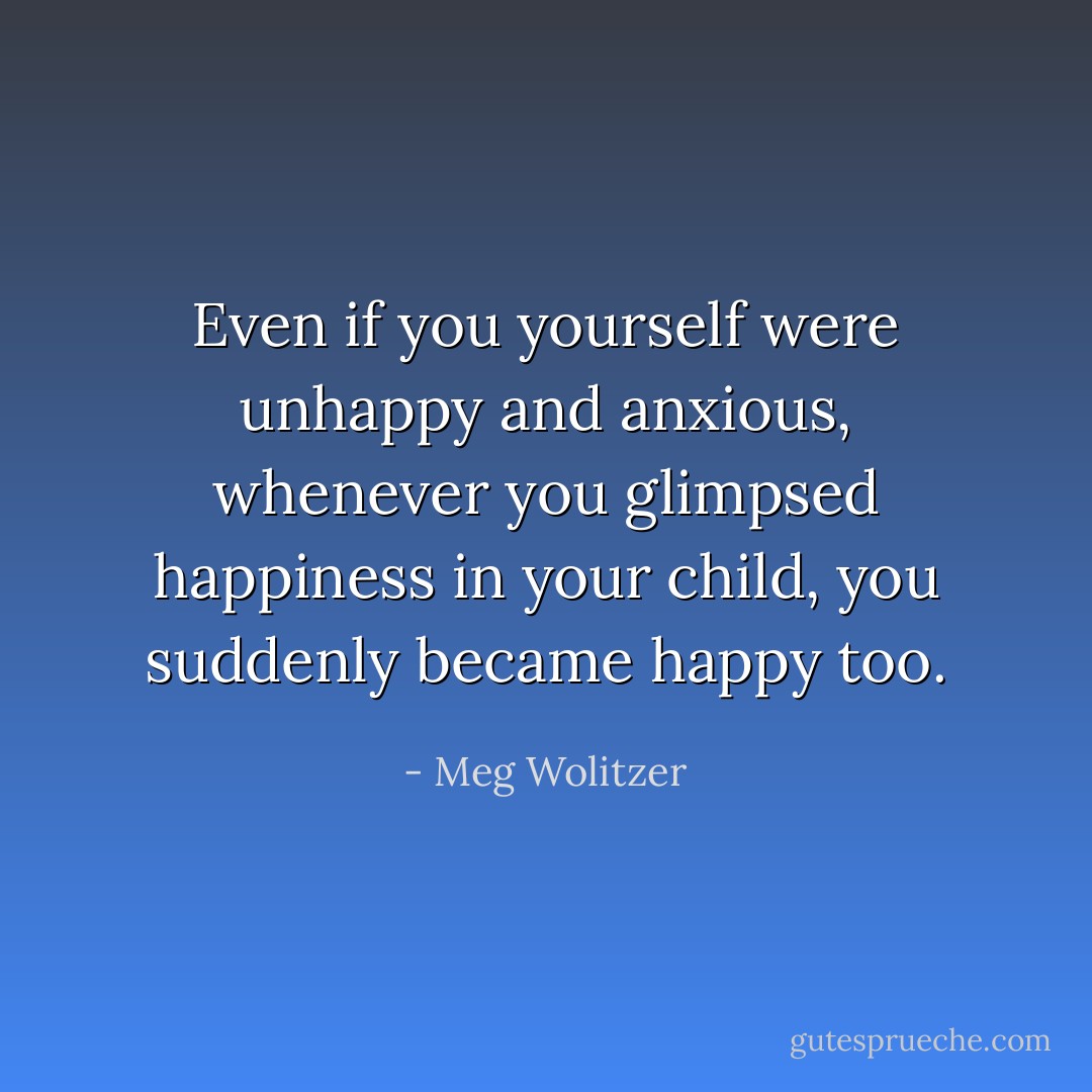 Even if you yourself were unhappy and anxious, whenever you glimpsed happiness in your child, you suddenly became happy too. - Meg Wolitzer