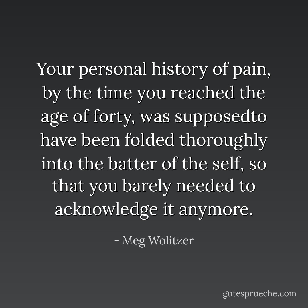 Your personal history of pain, by the time you reached the age of forty, was supposedto have been folded thoroughly into the batter of the self, so that you barely needed to acknowledge it anymore. - Meg Wolitzer