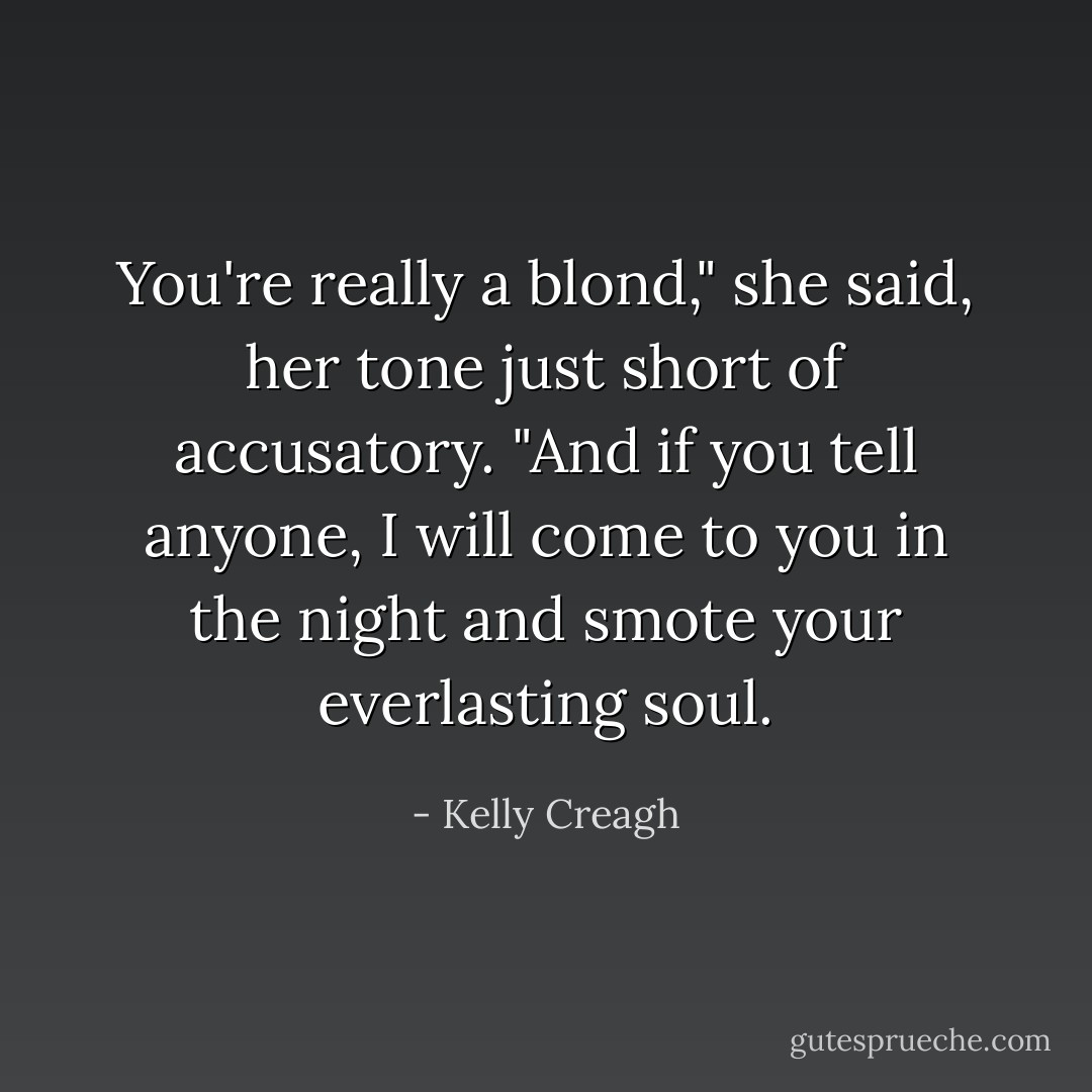 You're really a blond," she said, her tone just short of accusatory.<br />"And if you tell anyone, I will come to you in the night and smote your everlasting soul. - Kelly Creagh