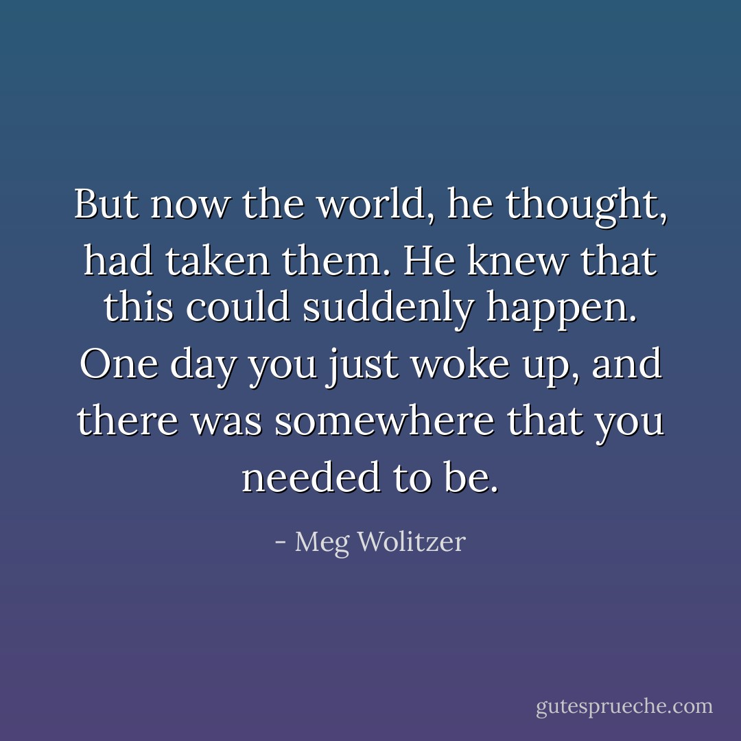 But now the world, he thought, had taken them. He knew that this could suddenly happen. One day you just woke up, and there was somewhere that you needed to be. - Meg Wolitzer