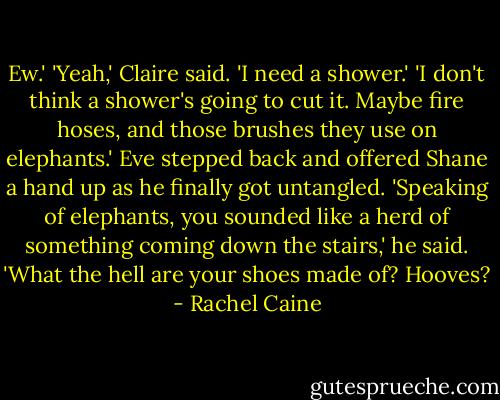 Ew.'<br />'Yeah,' Claire said. 'I need a shower.'<br />'I don't think a shower's going to cut it. Maybe fire hoses, and those brushes they use on elephants.' Eve stepped back and offered Shane a hand up as he finally got untangled.<br />'Speaking of elephants, you sounded like a herd of something coming down the stairs,' he said. 'What the hell are your shoes made of? Hooves? - Rachel Caine