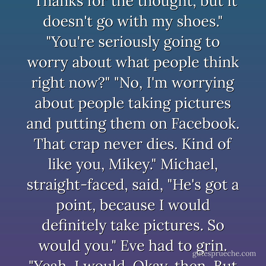 Oh, come on, just this once," Eve said. "Protects your neck. As in your arteries and veins?<br />That's kind of crucial, right?"<br />"Thanks for the thought, but it doesn't go with my shoes."<br />"You're seriously going to worry about what people think right now?"<br />"No, I'm worrying about people taking pictures and putting them on Facebook. That crap never dies. Kind of like you, Mikey."<br />Michael, straight-faced, said, "He's got a point, because I would definitely take pictures. So would you."<br />Eve had to grin. "Yeah, I would. Okay, then. But you'd look glam. I could fix you up with silver eye shadow to match. - Rachel Caine
