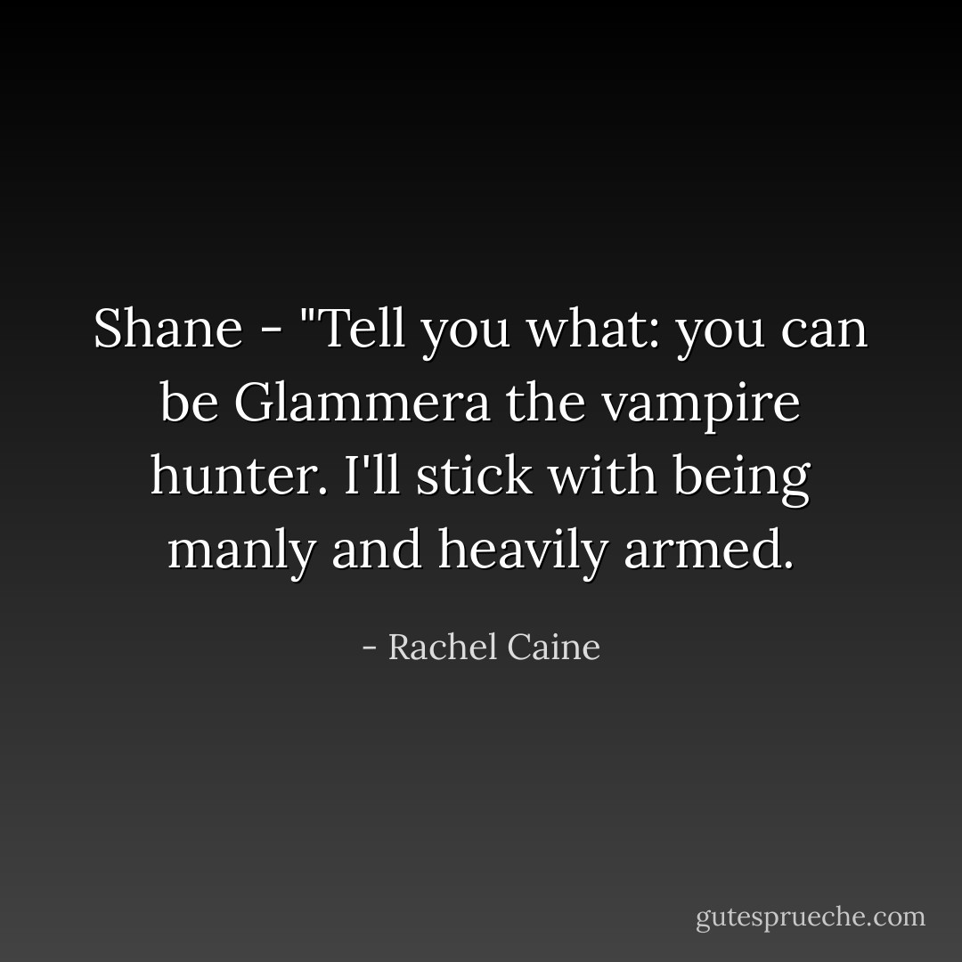 Shane - "Tell you what: you can be Glammera the vampire hunter. I'll stick with being manly and<br />heavily armed. - Rachel Caine
