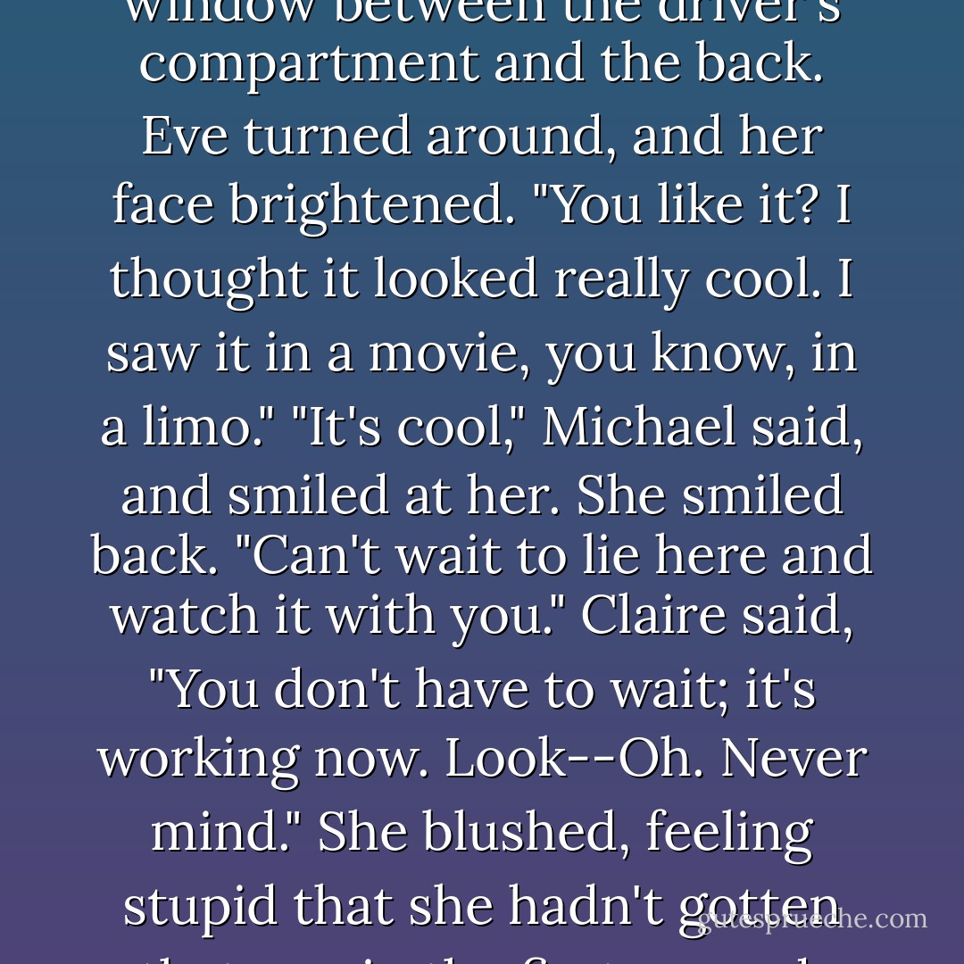 What's with the disco lights?" Michael said, rolling down the window between the driver's compartment and the back.<br />Eve turned around, and her face brightened. "You like it? I thought it looked really cool. I saw it in a movie, you know, in a limo."<br />"It's cool," Michael said, and smiled at her. She smiled back. "Can't wait to lie here and watch it with you."<br />Claire said, "You don't have to wait; it's working now. Look--Oh. Never mind." She blushed, feeling stupid that she hadn't gotten that one in the first second. Eve winked at her. - Rachel Caine