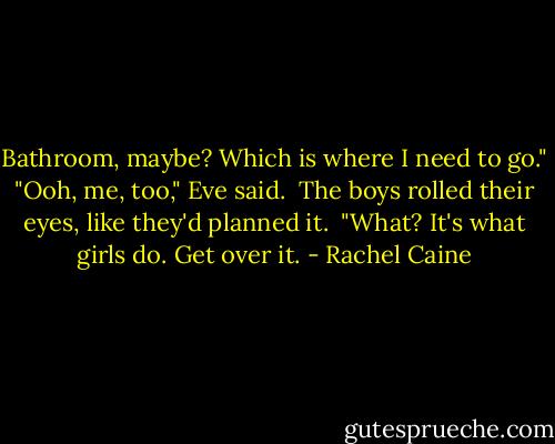 Bathroom, maybe? Which is where I need to go."<br />"Ooh, me, too," Eve said. <br />The boys rolled their eyes, like they'd planned it. <br />"What? It's what girls do. Get over it. - Rachel Caine