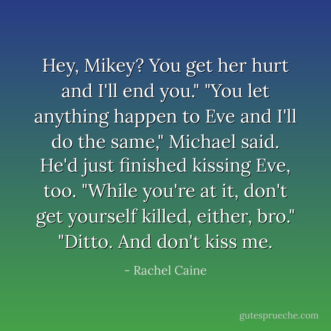 Hey, Mikey? You get her hurt and I'll end you."<br />"You let anything happen to Eve and I'll do the same," Michael said. He'd just finished kissing Eve, too. "While you're at it, don't get yourself killed, either, bro."<br />"Ditto. And don't kiss me. - Rachel Caine