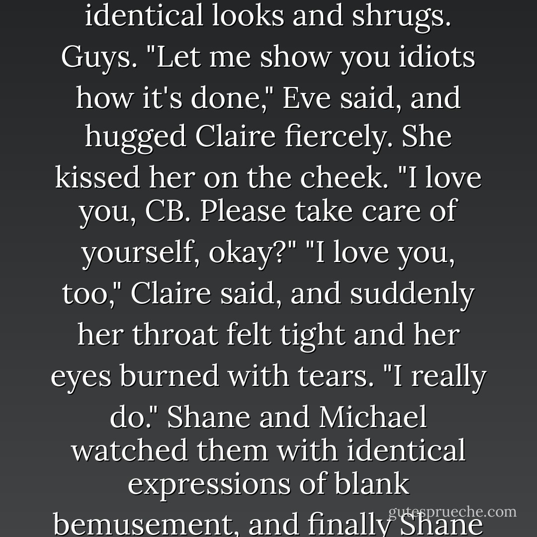 Seriously, Shane? Ditto? That's the best you can do?"<br />Shane and Michael exchanged identical looks and shrugs. Guys.<br />"Let me show you idiots how it's done," Eve said, and hugged Claire fiercely. She kissed her on the cheek. "I love you, CB. Please take care of yourself, okay?"<br />"I love you, too," Claire said, and suddenly her throat felt tight and her eyes burned with tears. "I really do."<br />Shane and Michael watched them with identical expressions of blank bemusement, and finally Shane said, "So basically, it's what I said. Ditto. - Rachel Caine