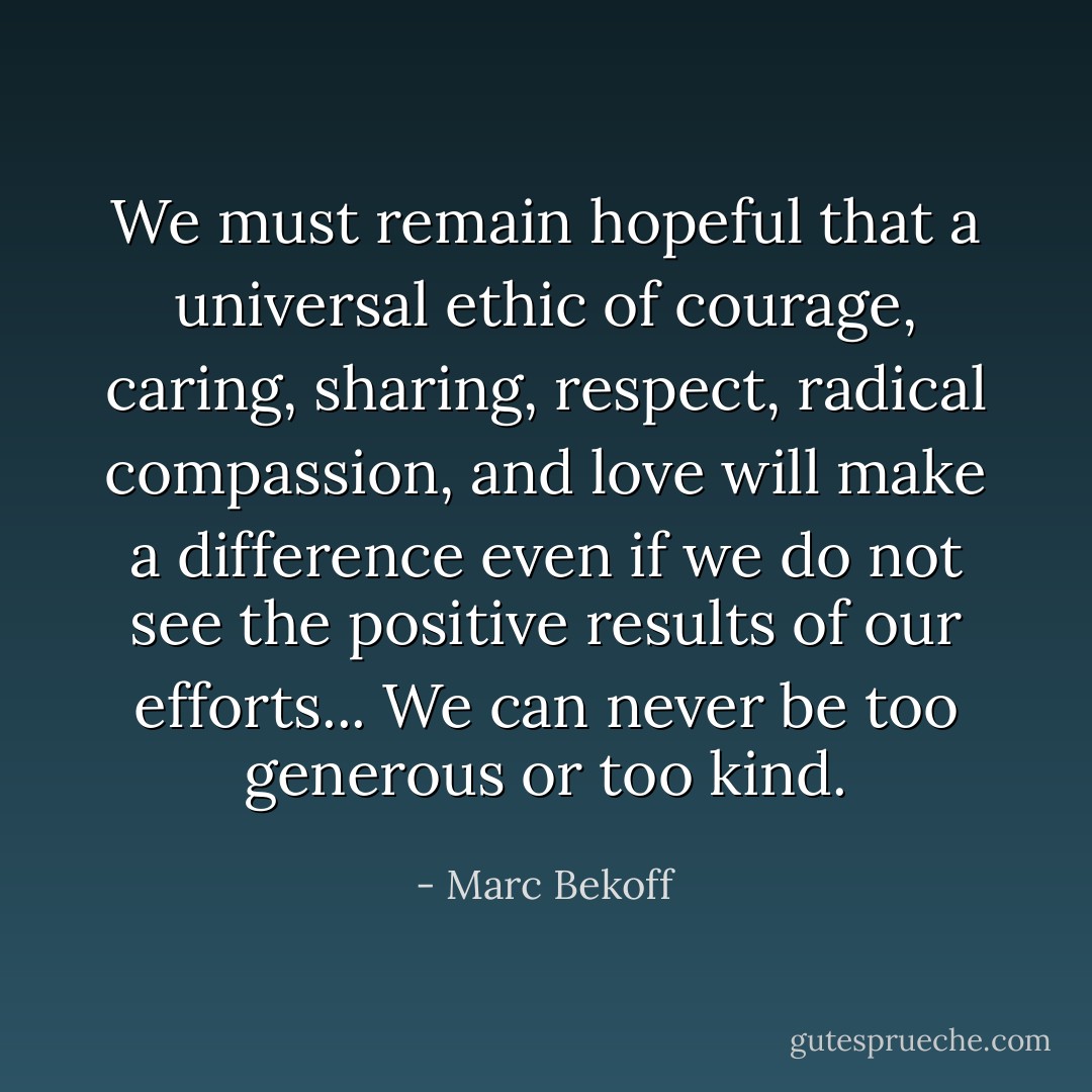 We must remain hopeful that a universal ethic of courage, caring, sharing, respect, radical compassion, and love will make a difference even if we do not see the positive results of our efforts... We can never be too generous or too kind. - Marc Bekoff