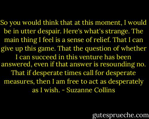 So you would think that at this moment, I would be in utter despair. Here's what's strange. The main thing I feel is a sense of relief. That I can give up this game. That the question of whether I can succeed in this venture has been answered, even if that answer is resounding no. That if desperate times call for desperate measures, then I am free to act as desperately as I wish. - Suzanne Collins