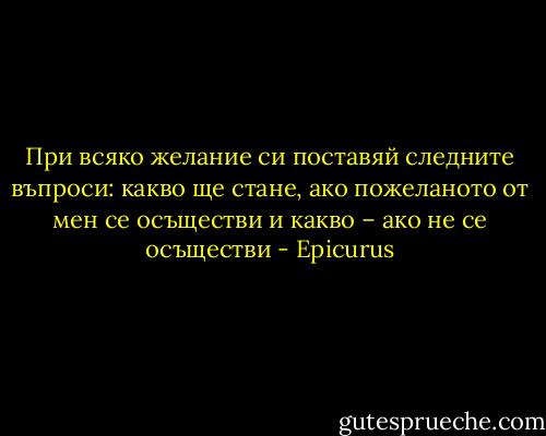 При всяко желание си поставяй следните въпроси: какво ще стане, ако пожеланото от мен се осъществи и какво – ако не се осъществи - Epicurus