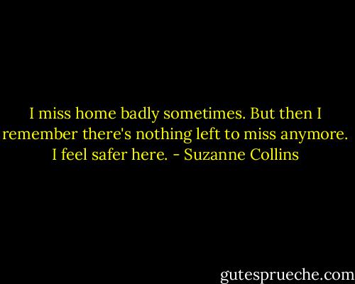 I miss home badly sometimes. But then I remember there's nothing left to miss anymore. I feel safer here. - Suzanne Collins