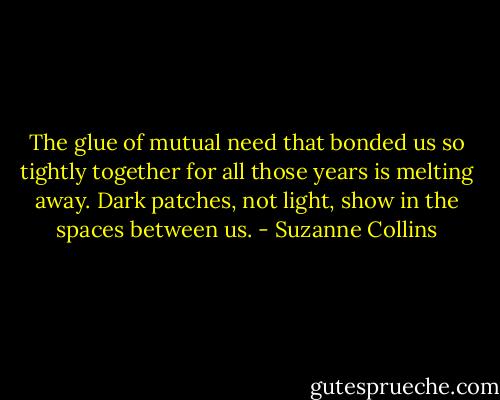 The glue of mutual need that bonded us so tightly together for all those years is melting away. Dark patches, not light, show in the spaces between us. - Suzanne Collins