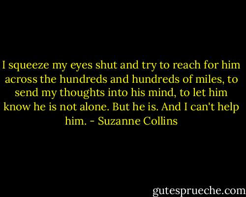 I squeeze my eyes shut and try to reach for him across the hundreds and hundreds of miles, to send my thoughts into his mind, to let him know he is not alone. But he is. And I can't help him. - Suzanne Collins