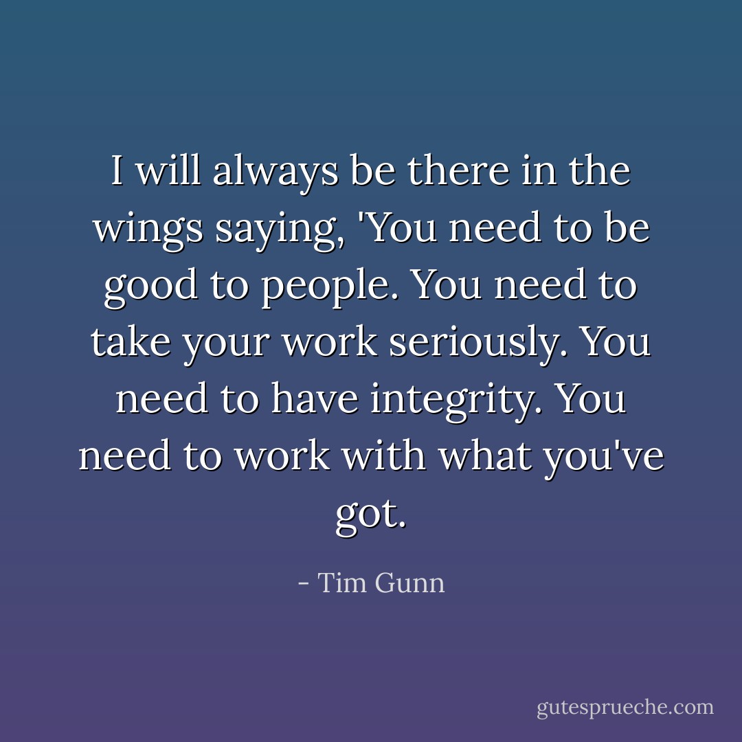 I will always be there in the wings saying, 'You need to be good to people. You need to take your work seriously. You need to have integrity. You need to work with what you've got. - Tim Gunn
