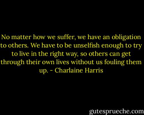 No matter how we suffer, we have an obligation to others. We have to be unselfish enough to try to live in the right way, so others can get through their own lives without us fouling them up. - Charlaine Harris