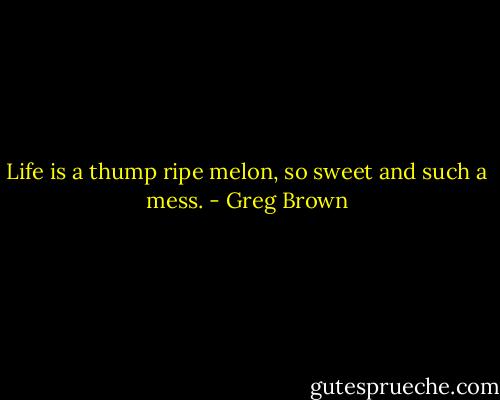 Life is a thump ripe melon, so sweet and such a mess. - Greg Brown