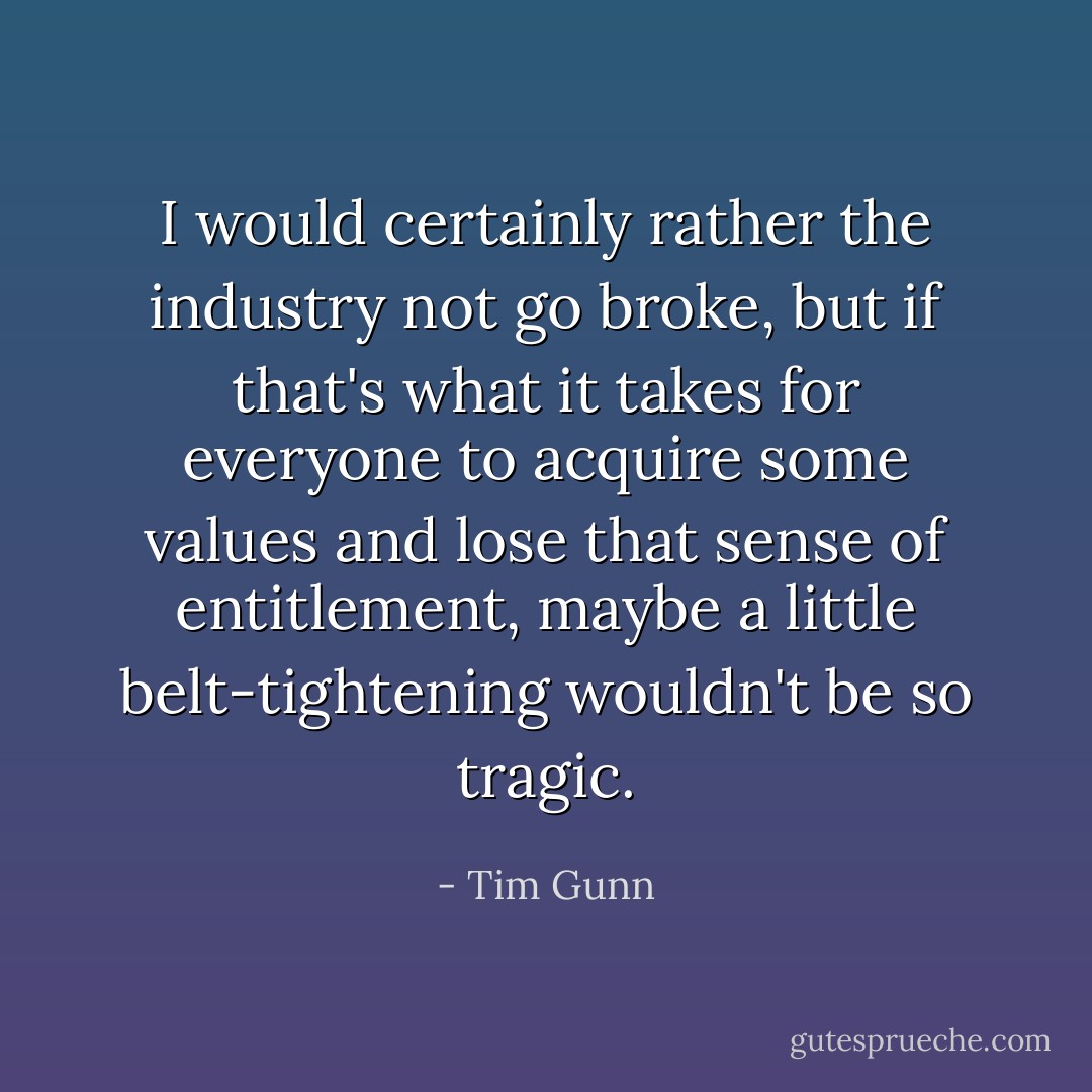 I would certainly rather the industry not go broke, but if that's what it takes for everyone to acquire some values and lose that sense of entitlement, maybe a little belt-tightening wouldn't be so tragic. - Tim Gunn