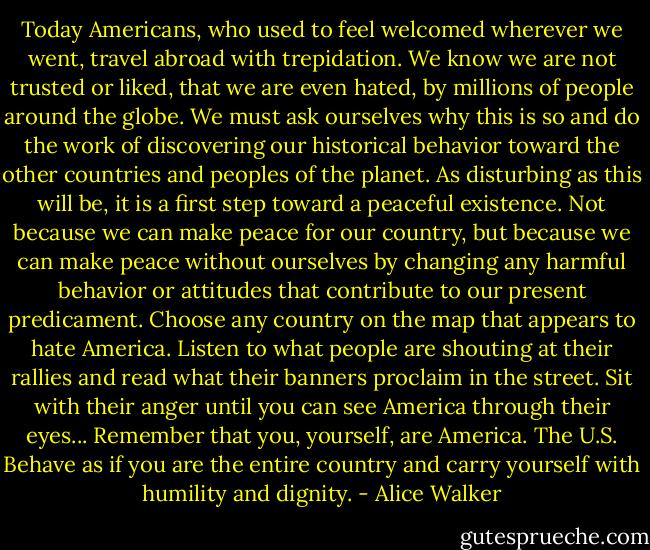 Today Americans, who used to feel welcomed wherever we went, travel abroad with trepidation. We know we are not trusted or liked, that we are even hated, by millions of people around the globe. We must ask ourselves why this is so and do the work of discovering our historical behavior toward the other countries and peoples of the planet. As disturbing as this will be, it is a first step toward a peaceful existence. Not because we can make peace for our country, but because we can make peace without ourselves by changing any harmful behavior or attitudes that contribute to our present predicament. Choose any country on the map that appears to hate America. Listen to what people are shouting at their rallies and read what their banners proclaim in the street. Sit with their anger until you can see America through their eyes... Remember that you, yourself, are America. The U.S. Behave as if you are the entire country and carry yourself with humility and dignity. - Alice Walker