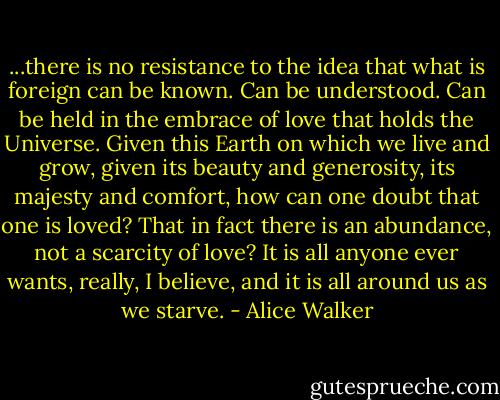 ...there is no resistance to the idea that what is foreign can be known. Can be understood. Can be held in the embrace of love that holds the Universe. Given this Earth on which we live and grow, given its beauty and generosity, its majesty and comfort, how can one doubt that one is loved? That in fact there is an abundance, not a scarcity of love? It is all anyone ever wants, really, I believe, and it is all around us as we starve. - Alice Walker