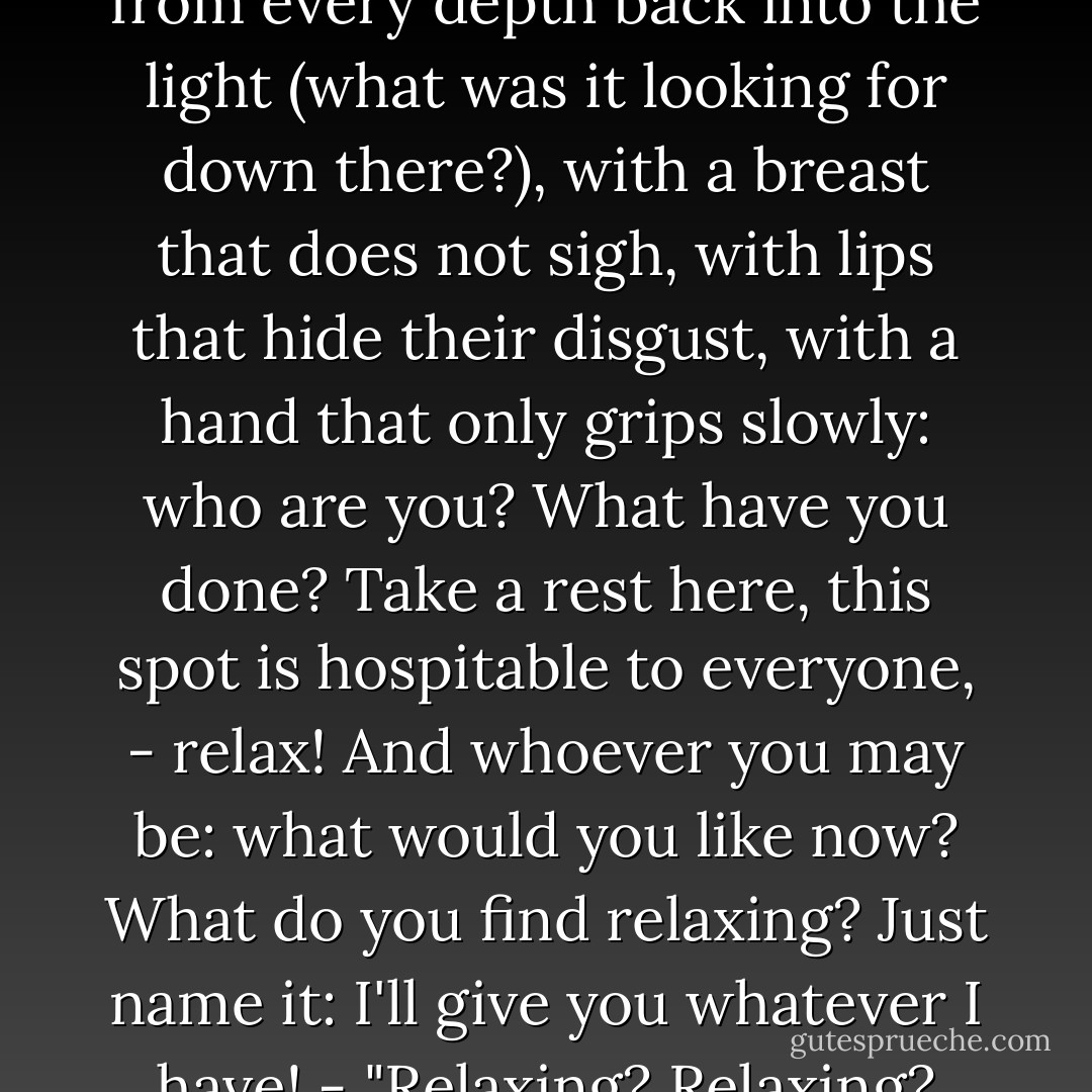 Wanderer, who are you? I watch you go on your way, without scorn, without love, with impenetrable eyes - damp and downhearted, like a plumb line that returns unsatisfied from every depth back into the light (what was it looking for down there?), with a breast that does not sigh, with lips that hide their disgust, with a hand that only grips slowly: who are you? What have you done? Take a rest here, this spot is hospitable to everyone, - relax! And whoever you may be: what would you like now? What do you find relaxing? Just name it: I'll give you whatever I have! - "Relaxing? Relaxing? How inquisitive you are! What are you saying! But please, give me - -" What? What? Just say it! - "Another mask! A second mask!" ... - Friedrich Nietzsche