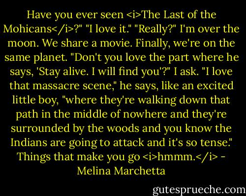 Have you ever seen <i>The Last of the Mohicans</i>?"<br />"I love it."<br />"Really?" I'm over the moon. We share a movie. Finally, we're on the same planet.<br />"Don't you love the part where he says, 'Stay alive. I will find you'?" I ask.<br />"I love that massacre scene," he says, like an excited little boy, "where they're walking down that path in the middle of nowhere and they're surrounded by the woods and you know the Indians are going to attack and it's so tense."<br />Things that make you go <i>hmmm.</i> - Melina Marchetta