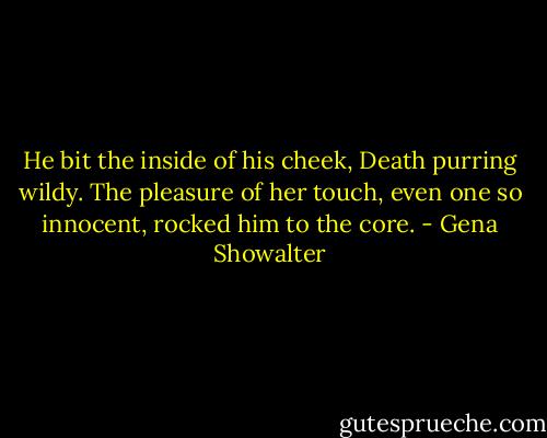 He bit the inside of his cheek, Death purring wildy. The pleasure of her touch, even one so innocent, rocked him to the core. - Gena Showalter