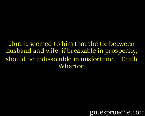 ..but it seemed to him that the tie between husband and wife, if breakable in prosperity, should be indissoluble in misfortune. - Edith Wharton