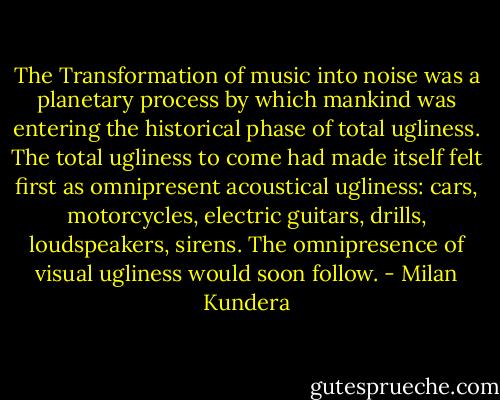 The Transformation of music into noise was a planetary process by which mankind was entering the historical phase of total ugliness. The total ugliness to come had made itself felt first as omnipresent acoustical ugliness: cars, motorcycles, electric guitars, drills, loudspeakers, sirens. The omnipresence of visual ugliness would soon follow. - Milan Kundera