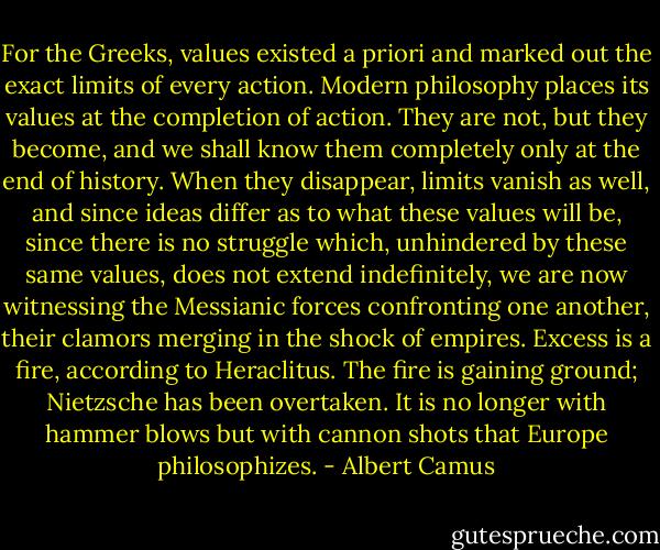 For the Greeks, values existed a priori and marked out the exact limits of every action. Modern philosophy places its values at the completion of action. They are not, but they become, and we shall know them completely only at the end of history. When they disappear, limits vanish as well, and since ideas differ as to what these values will be, since there is no struggle which, unhindered by these same values, does not extend indefinitely, we are now witnessing the Messianic forces confronting one another, their clamors merging in the shock of empires. Excess is a fire, according to Heraclitus. The fire is gaining ground; Nietzsche has been overtaken. It is no longer with hammer blows but with cannon shots that Europe philosophizes. - Albert Camus