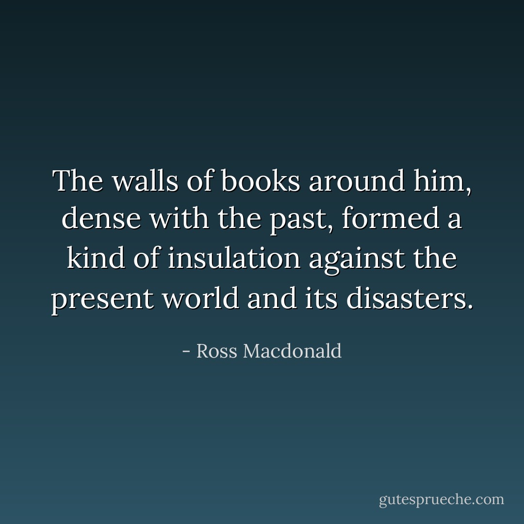 The walls of books around him, dense with the past, formed a kind of insulation against the present world and its disasters. - Ross Macdonald