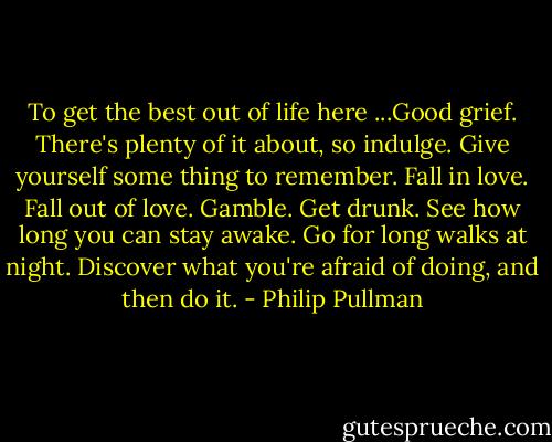 To get the best out of life here ...Good grief. There's plenty of it about, so indulge. Give yourself some thing to remember. Fall in love. Fall out of love. Gamble. Get drunk. See how long you can stay awake. Go for long walks at night. Discover what you're afraid of doing, and then do it. - Philip Pullman