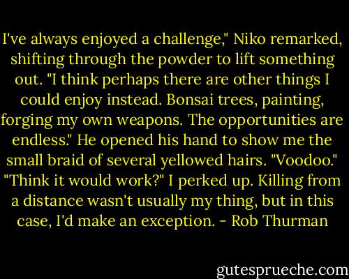 I've always enjoyed a challenge," Niko remarked, shifting through the powder to lift something out. "I think perhaps there are other things I could enjoy instead. Bonsai trees, painting, forging my own weapons. The opportunities are endless." He opened his hand to show me the small braid of several yellowed hairs. "Voodoo." "Think it would work?" I perked up. Killing from a distance wasn't usually my thing, but in this case, I'd make an exception. - Rob Thurman