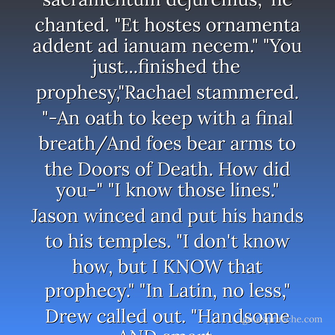 Ut cum spiritu postrema sacramentum dejuremus," he chanted. "Et hostes ornamenta addent ad ianuam necem."<br />"You just...finished the prophesy,"Rachael stammered. "-An oath to keep with a final breath/And foes bear arms to the Doors of Death. How did you-"<br />"I know those lines." Jason winced and put his hands to his temples. "I don't know how, but I KNOW that prophecy."<br />"In Latin, no less," Drew called out. "Handsome AND smart. - Rick Riordan