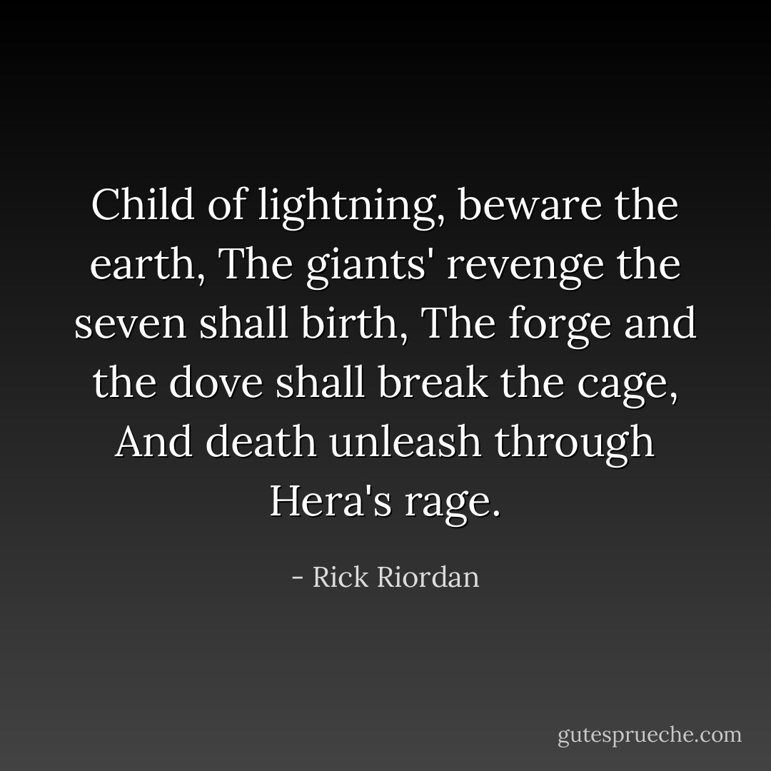 Child of lightning, beware the earth,<br />The giants' revenge the seven shall birth,<br />The forge and the dove shall break the cage,<br />And death unleash through Hera's rage. - Rick Riordan