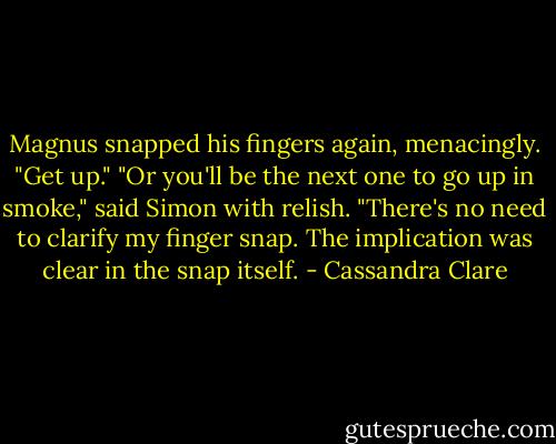 Magnus snapped his fingers again, menacingly. "Get up."<br />"Or you'll be the next one to go up in smoke," said Simon with relish.<br />"There's no need to clarify my finger snap. The implication was clear in the snap itself. - Cassandra Clare