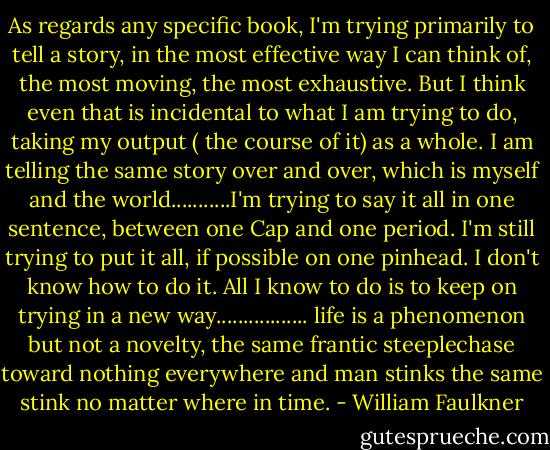 As regards any specific book, I'm trying primarily to tell a story, in the most effective way I can think of, the most moving, the most exhaustive. But I think even that is incidental to what I am trying to do, taking my output ( the course of it) as a whole. I am telling the same story over and over, which is myself and the world...........I'm trying to say it all in one sentence, between one Cap and one period. I'm still trying to put it all, if possible on one pinhead. I don't know how to do it. All I know to do is to keep on trying in a new way................. life is a phenomenon but not a novelty, the same frantic steeplechase toward nothing everywhere and man stinks the same stink no matter where in time. - William Faulkner