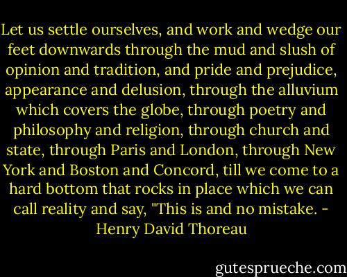 Let us settle ourselves, and work and wedge our feet downwards through the mud and slush of opinion and tradition, and pride and prejudice, appearance and delusion, through the alluvium which covers the globe, through poetry and philosophy and religion, through church and state, through Paris and London, through New York and Boston and Concord, till we come to a hard bottom that rocks in place which we can call reality and say, "This is and no mistake. - Henry David Thoreau
