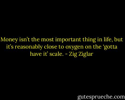 Money isn’t the most important thing in life, but it’s reasonably close to oxygen on the ‘gotta have it’ scale. - Zig Ziglar