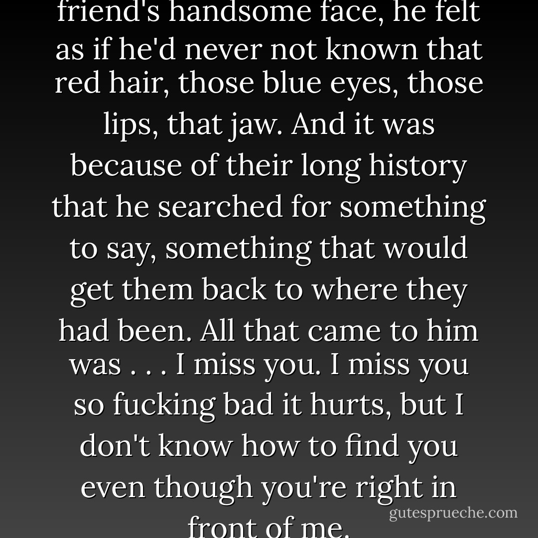 As Qhuinn looked at his best friend's handsome face, he felt as if he'd never not known that red hair, those blue eyes, those lips, that jaw. And it was because of their long history that he searched for something to say, something that would get them back to where they had been. All that came to him was . . . I miss you. I miss you so fucking bad it hurts, but I don't know how to find you even though you're right in front of me. - J.R. Ward